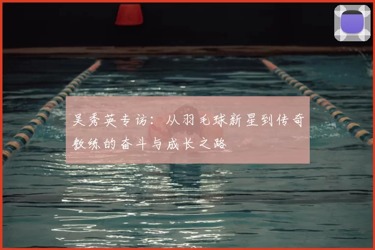 吴秀英专访：从羽毛球新星到传奇教练的奋斗与成长之路