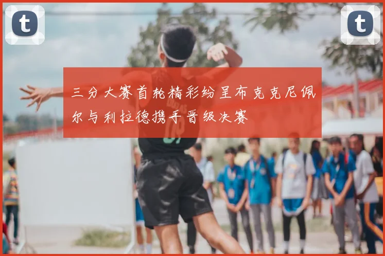 三分大赛首轮精彩纷呈布克克尼佩尔与利拉德携手晋级决赛