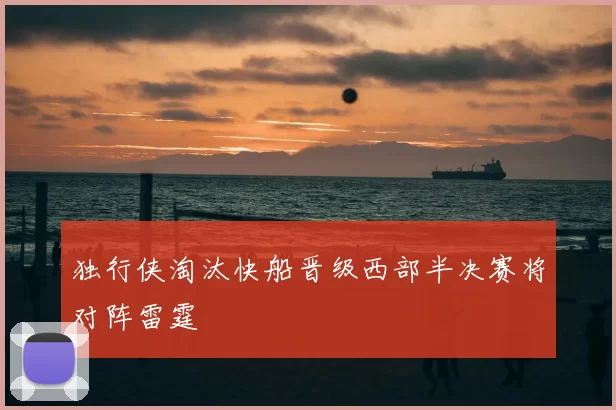 独行侠淘汰快船晋级西部半决赛将对阵雷霆