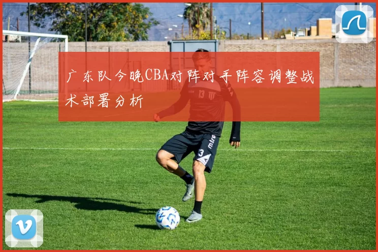 广东队今晚CBA对阵对手阵容调整战术部署分析
