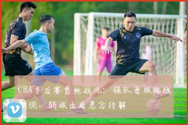 CBA季后赛首轮战况：强队晋级路线初现，弱旅出局悬念待解