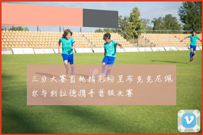 三分大赛首轮精彩纷呈布克克尼佩尔与利拉德携手晋级决赛