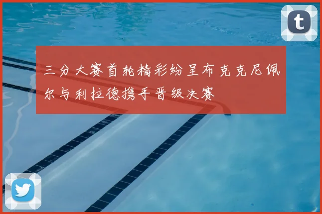 三分大赛首轮精彩纷呈布克克尼佩尔与利拉德携手晋级决赛