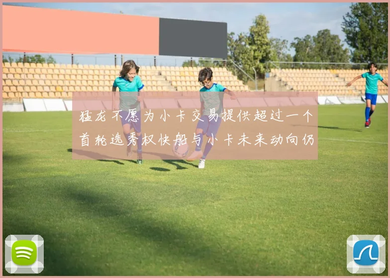 猛龙不愿为小卡交易提供超过一个首轮选秀权快船与小卡未来动向仍不明朗