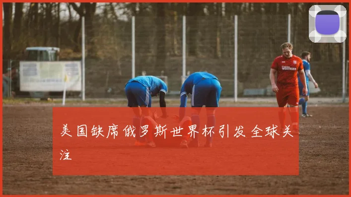 美国缺席俄罗斯世界杯引发全球关注