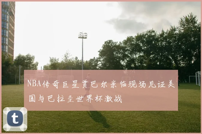 NBA传奇巨星贾巴尔亲临现场见证美国与巴拉圭世界杯激战
