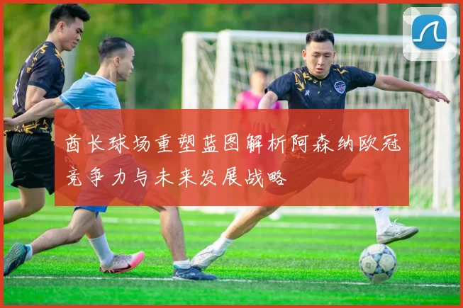 酋长球场重塑蓝图解析阿森纳欧冠竞争力与未来发展战略