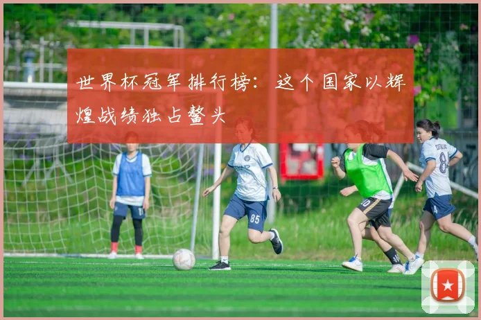 世界杯冠军排行榜：这个国家以辉煌战绩独占鳌头