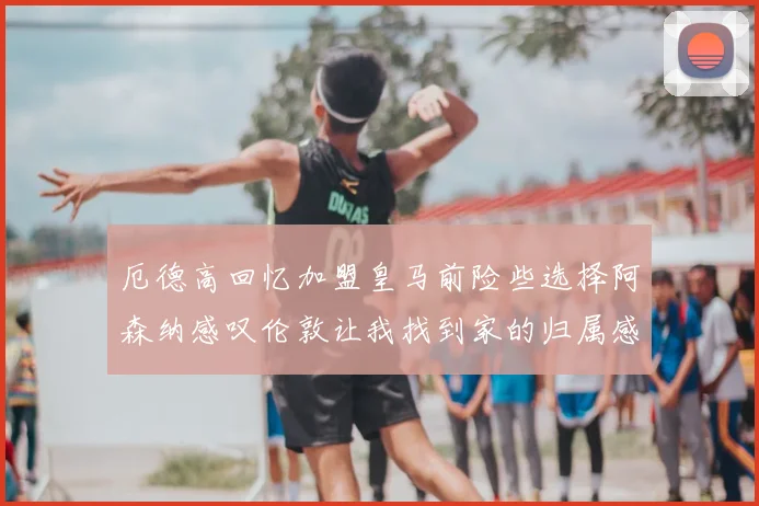 厄德高回忆加盟皇马前险些选择阿森纳感叹伦敦让我找到家的归属感
