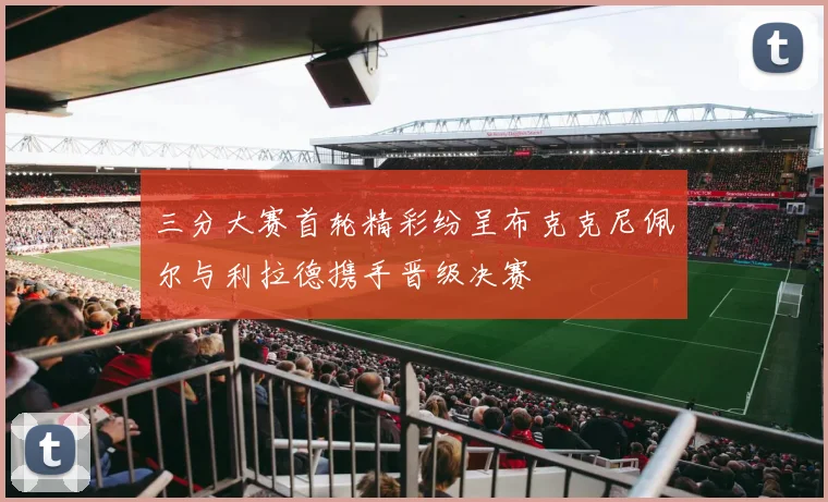 三分大赛首轮精彩纷呈布克克尼佩尔与利拉德携手晋级决赛