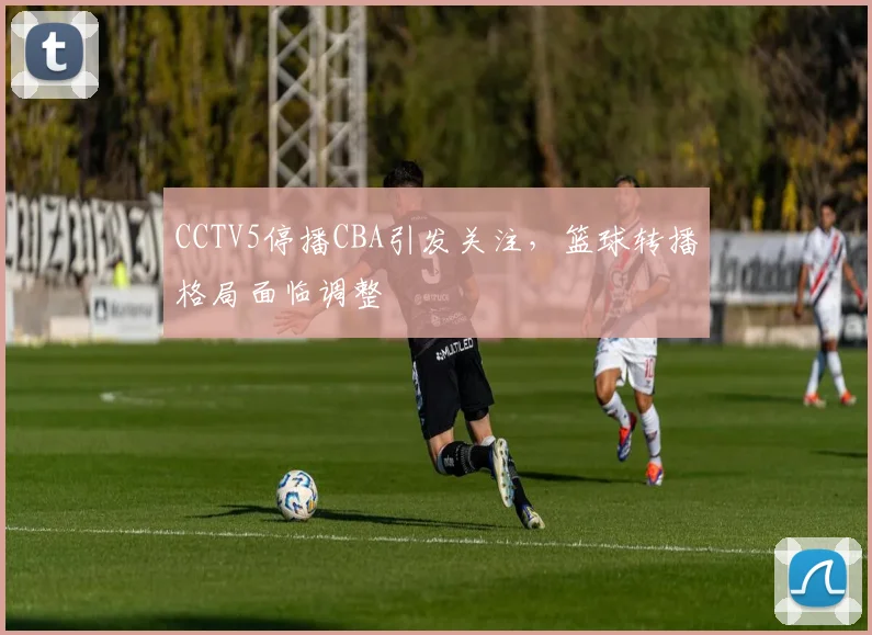 CCTV5停播CBA引发关注，篮球转播格局面临调整