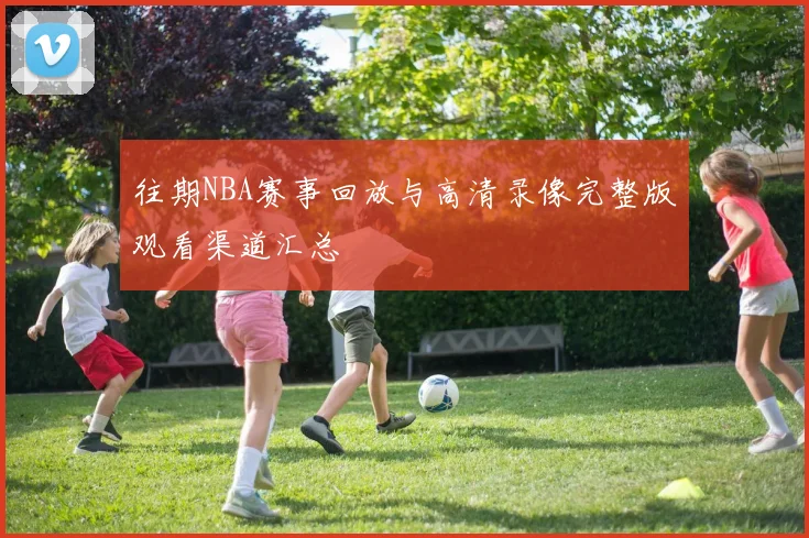 往期NBA赛事回放与高清录像完整版观看渠道汇总
