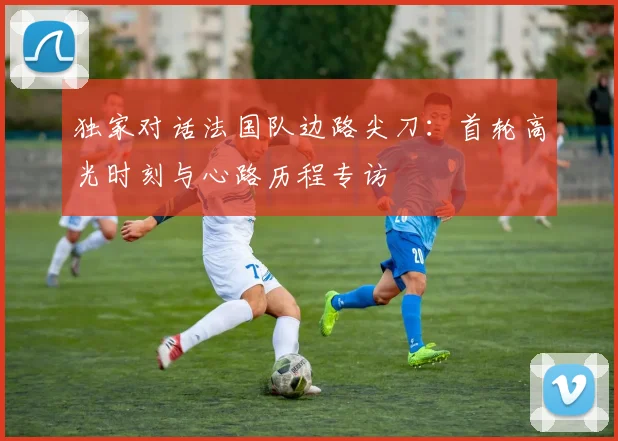 独家对话法国队边路尖刀：首轮高光时刻与心路历程专访