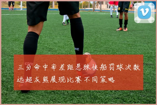 三分命中率差距悬殊快船罚球次数远超灰熊展现比赛不同策略
