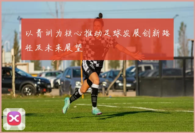 以青训为核心推动足球发展创新路径及未来展望