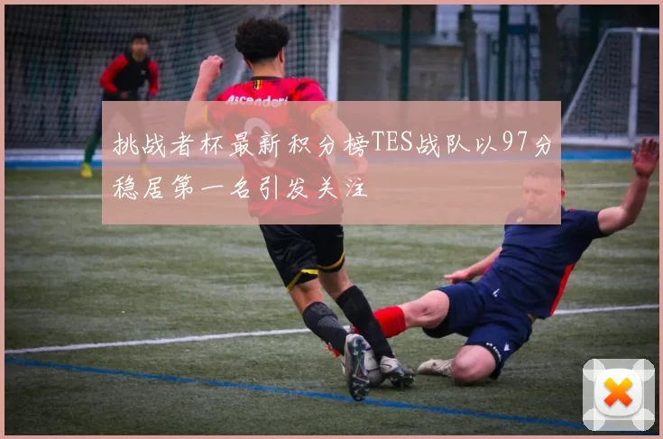 挑战者杯最新积分榜TES战队以97分稳居第一名引发关注