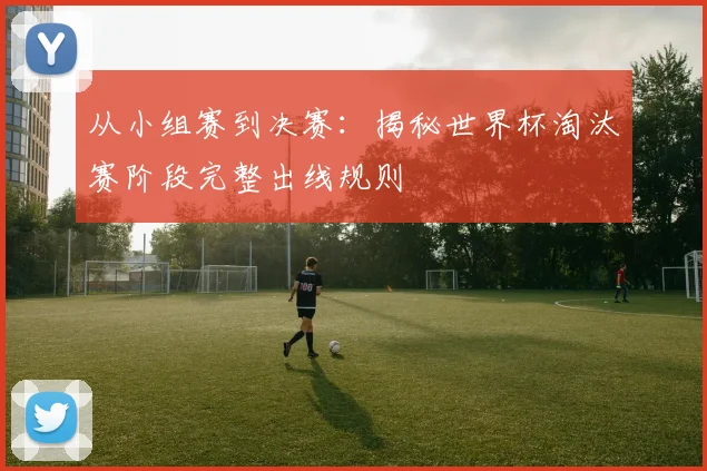 从小组赛到决赛:揭秘世界杯淘汰赛阶段完整出线规则