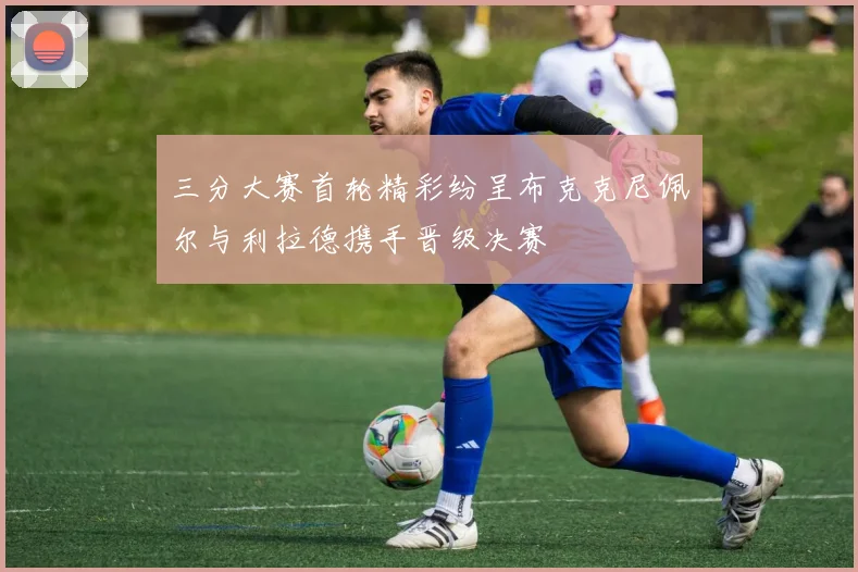 三分大赛首轮精彩纷呈布克克尼佩尔与利拉德携手晋级决赛