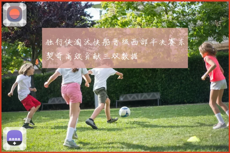 独行侠淘汰快船晋级西部半决赛东契奇高效贡献三双数据