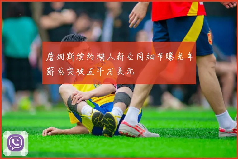 詹姆斯续约湖人新合同细节曝光年薪或突破五千万美元