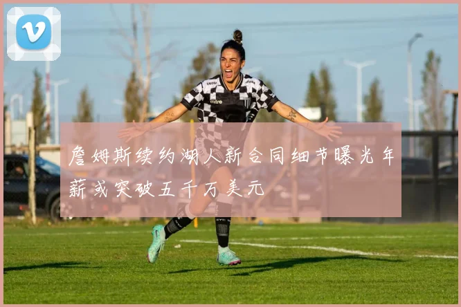 詹姆斯续约湖人新合同细节曝光年薪或突破五千万美元