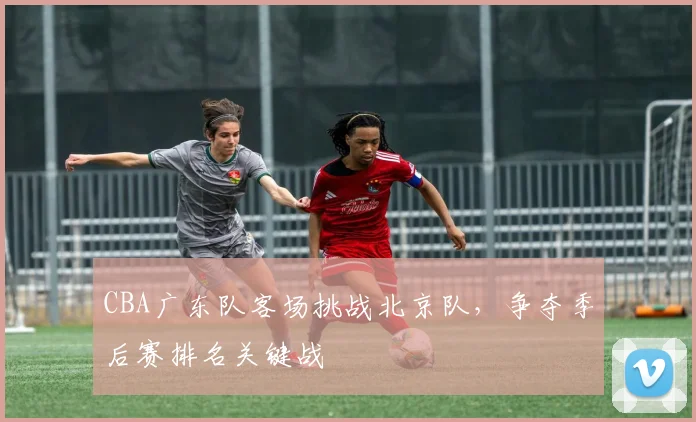 CBA广东队客场挑战北京队，争夺季后赛排名关键战