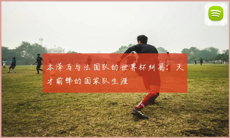 本泽马与法国队的世界杯纠葛：天才前锋的国家队生涯