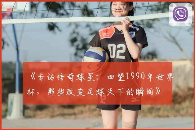 《专访传奇球星：回望1990年世界杯，那些改变足球天下的瞬间》