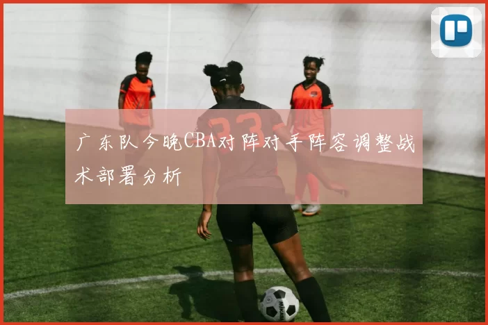 广东队今晚CBA对阵对手阵容调整战术部署分析
