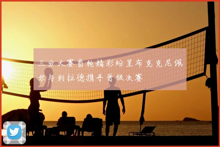 三分大赛首轮精彩纷呈布克克尼佩尔与利拉德携手晋级决赛