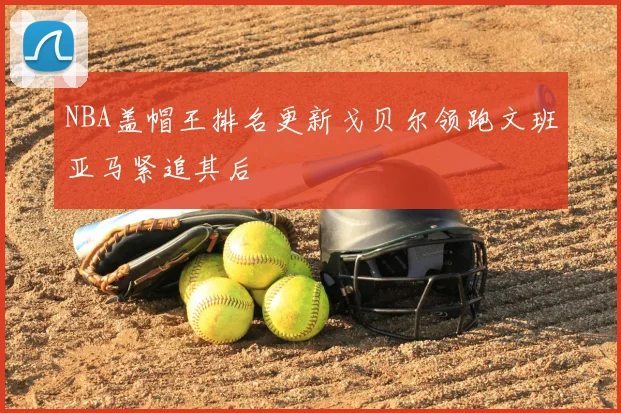 NBA盖帽王排名更新戈贝尔领跑文班亚马紧追其后